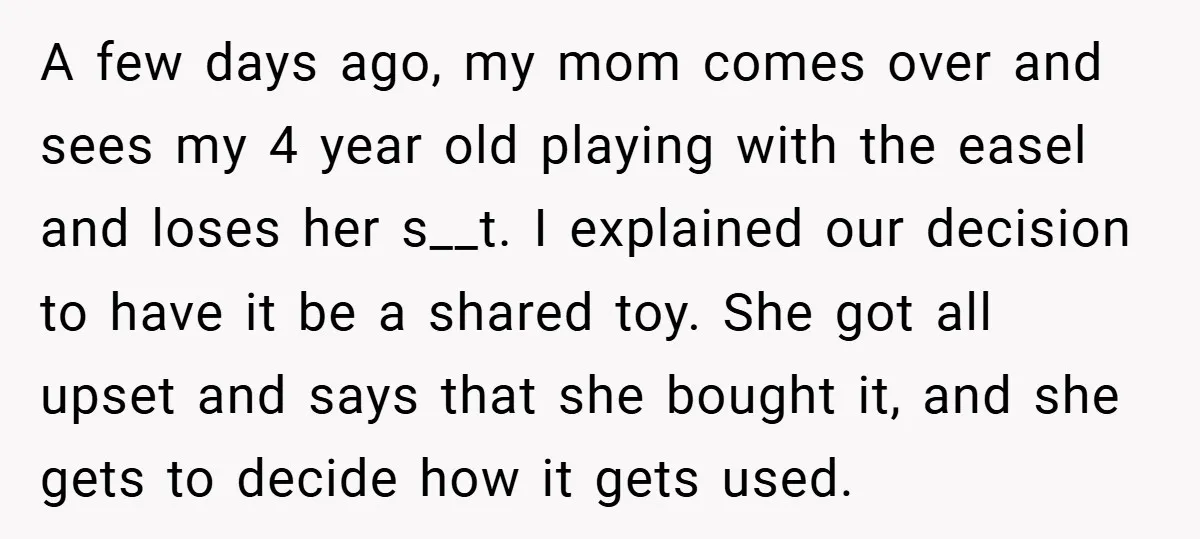 A few days ago, my mom comes over and sees my 4 year old playing with the easel and loses her s__t. I explained our decision to have it be...