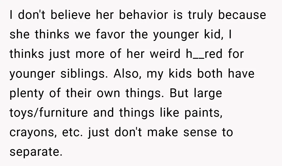 I don't believe her behavior is truly because she thinks we favor the younger kid, I thinks just more of her weird h__red for younger siblings. Also, my kids both...
