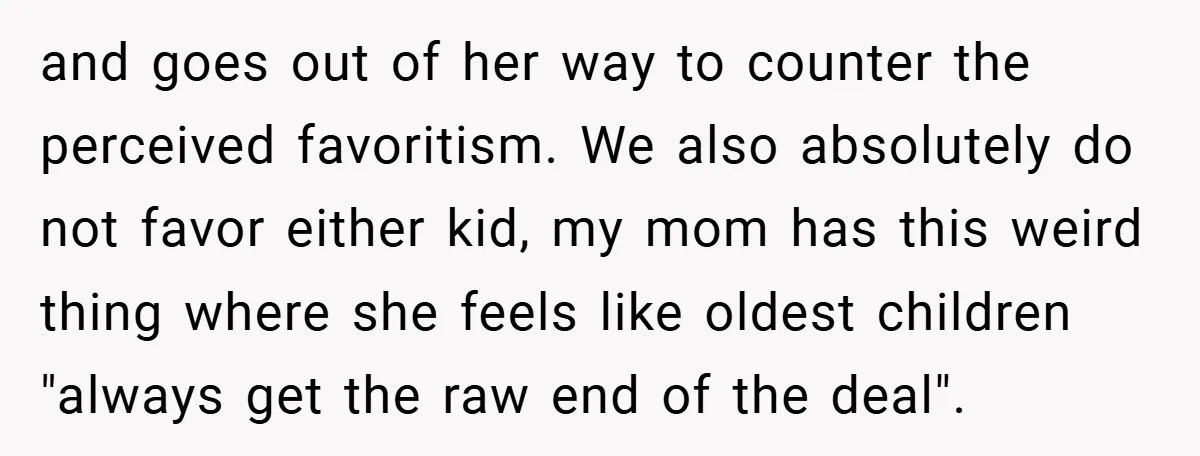 and goes out of her way to counter the perceived favoritism. We also absolutely do not favor either kid, my mom has this weird thing where she feels like oldest...