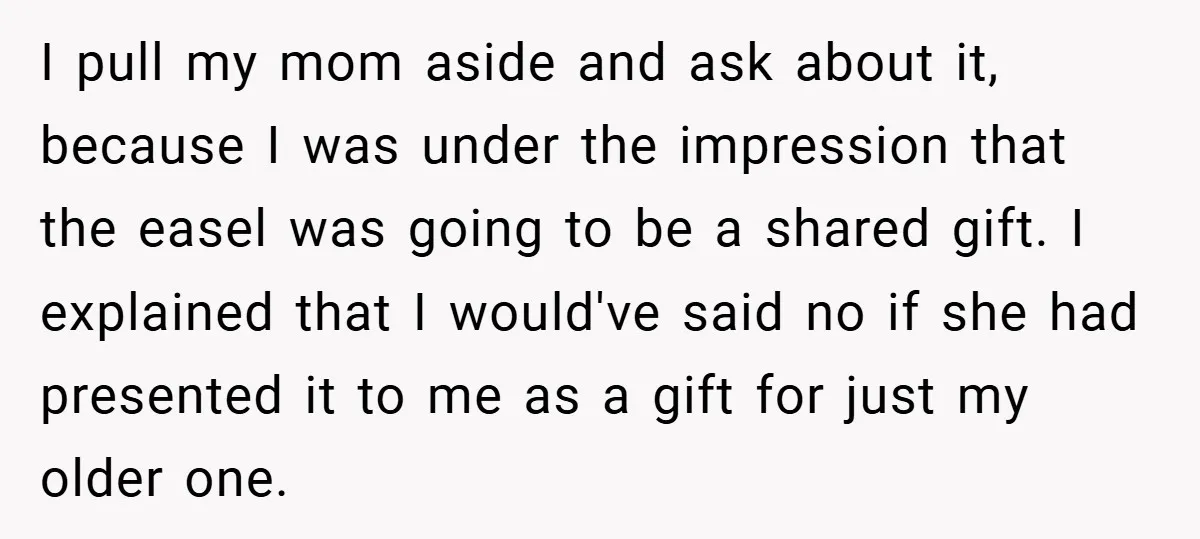 I pull my mom aside and ask about it, because I was under the impression that the easel was going to be a shared gift. I explained that I would've...