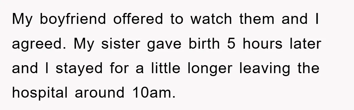 My boyfriend offered to watch them and I agreed. My sister gave birth 5 hours later and l stayed for a little longer leaving the hospital around 10am.