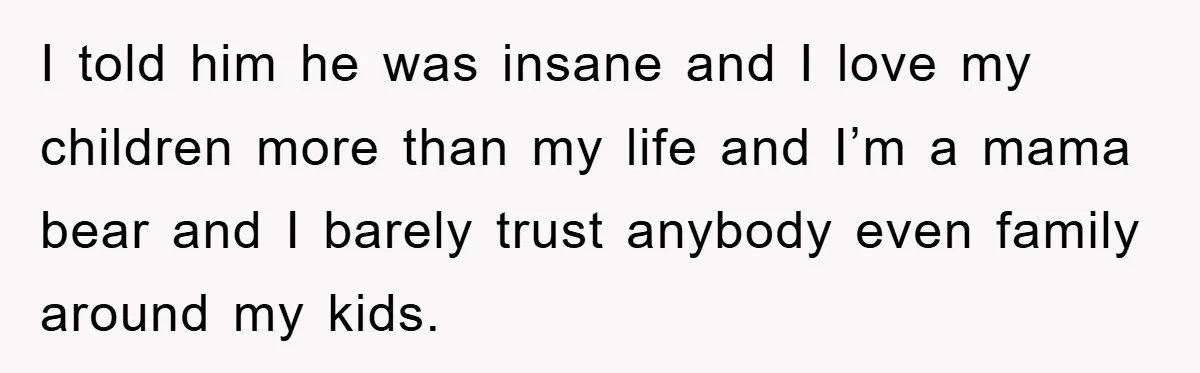 I told him he was insane and I love my children more than my life and I’m a mama bear and I barely trust anybody even family around my kids.