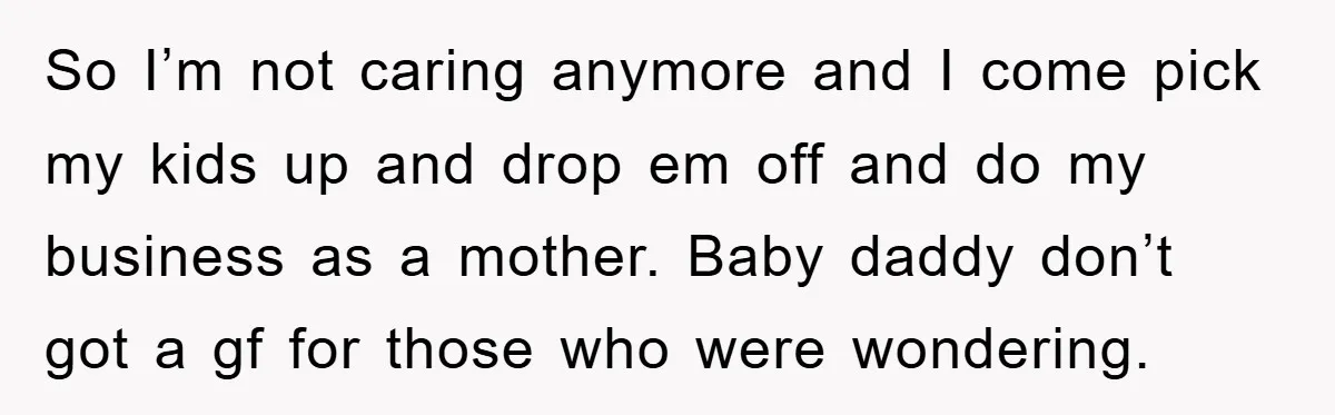So I’m not caring anymore and I come pick my kids up and drop em off and do my business as a mother. Baby daddy don’t got a gf for...
