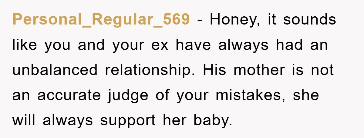 Personal_Regular_569 − Honey, it sounds like you and your ex have always had an unbalanced relationship. His mother is not an accurate judge of your mistakes, she will always support...