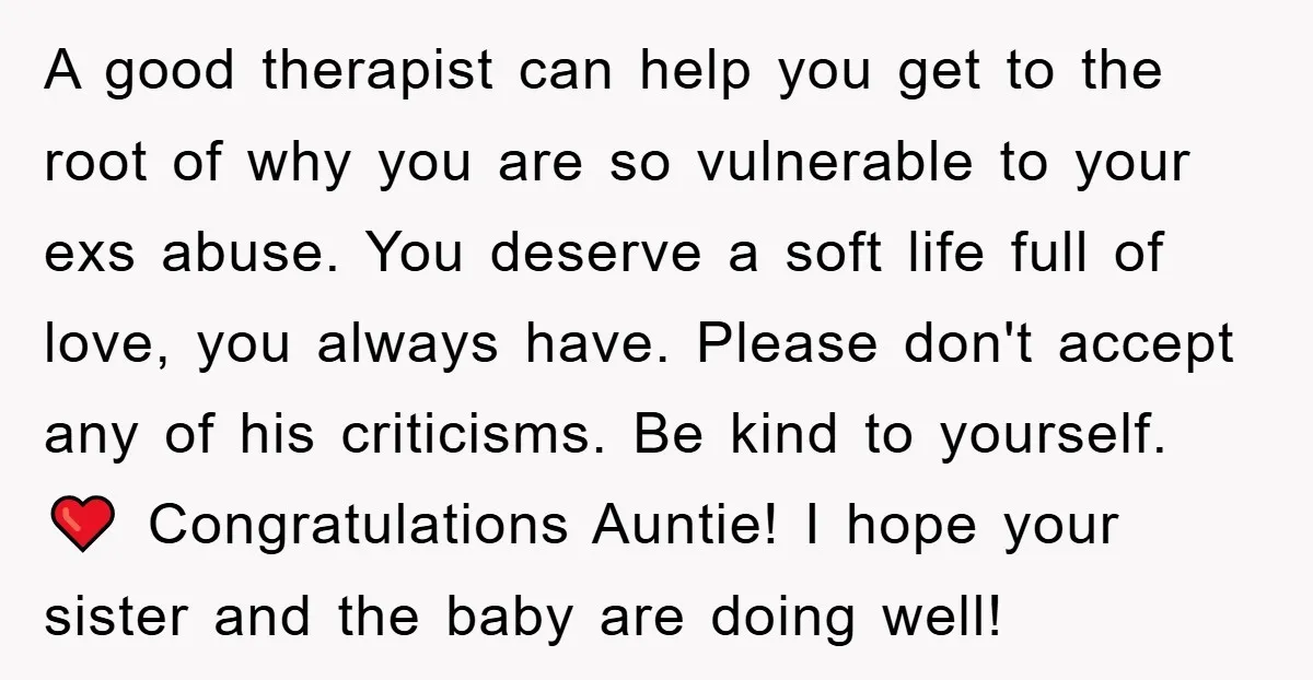 A good therapist can help you get to the root of why you are so vulnerable to your exs abuse. You deserve a soft life full of love, you always...