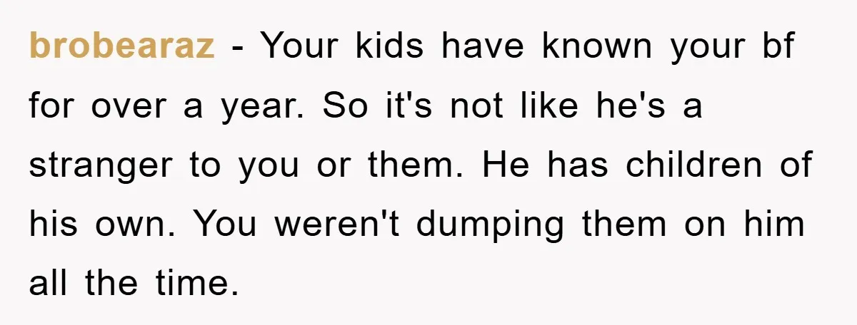 brobearaz − Your kids have known your bf for over a year. So it's not like he's a stranger to you or them. He has children of his own. You...