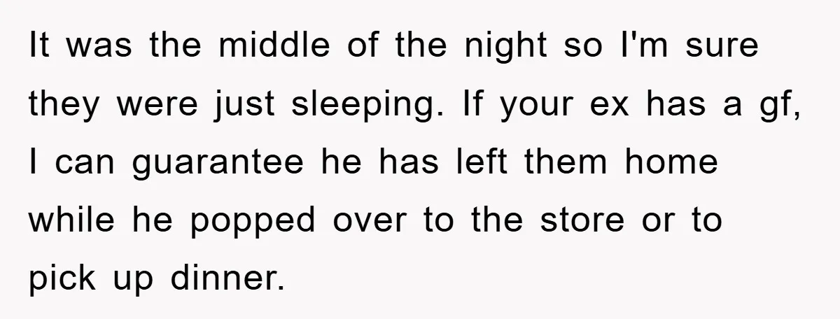 It was the middle of the night so I'm sure they were just sleeping. If your ex has a gf, I can guarantee he has left them home while he...