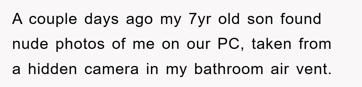 A couple days ago my 7yr old son found nude photos of me on our PC, taken from a hidden camera in my bathroom air vent.