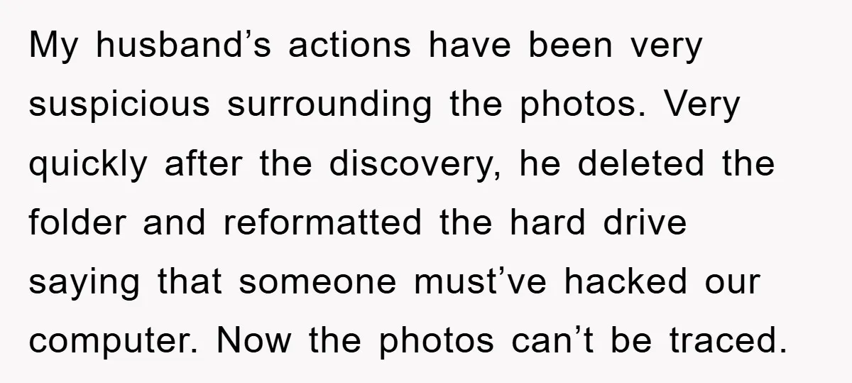 My husband’s actions have been very suspicious surrounding the photos. Very quickly after the discovery, he deleted the folder and reformatted the hard drive saying that someone must’ve hacked our...