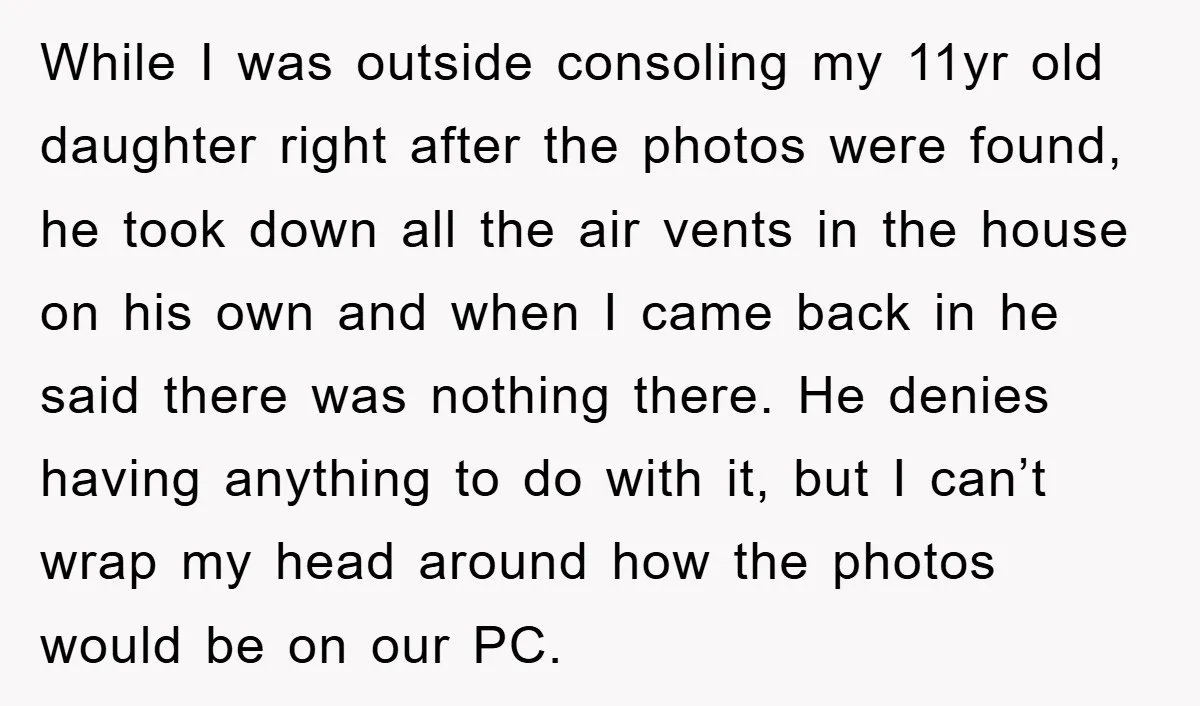 While I was outside consoling my 11yr old daughter right after the photos were found, he took down all the air vents in the house on his own and when...