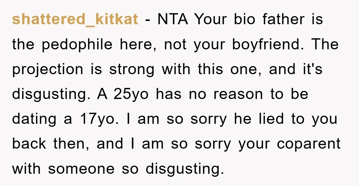 shattered_kitkat − NTA Your bio father is the pedophile here, not your boyfriend. The projection is strong with this one, and it's disgusting. A 25yo has no reason to be...