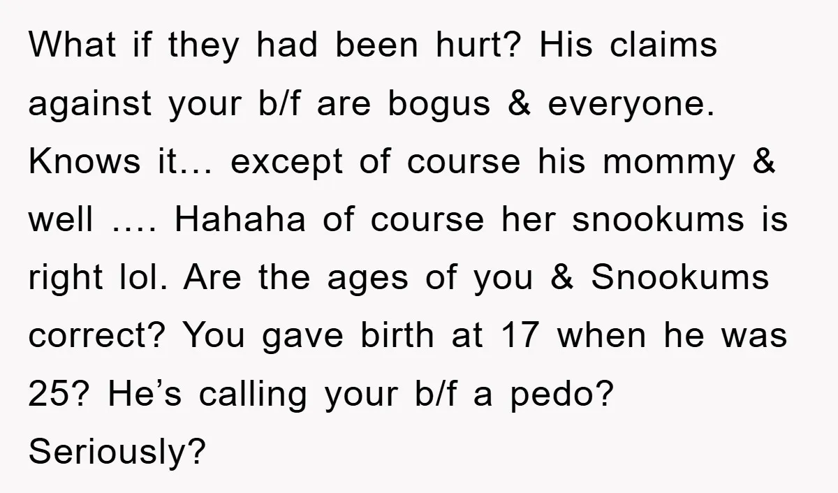 What if they had been hurt? His claims against your b/f are bogus & everyone. Knows it… except of course his mommy & well …. Hahaha of course her snookums...