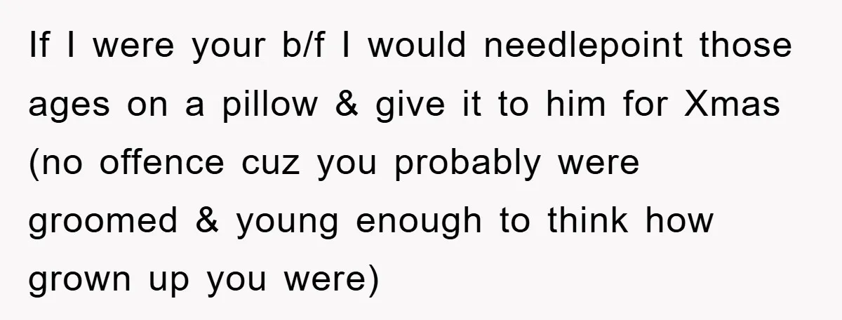 If I were your b/f I would needlepoint those ages on a pillow & give it to him for Xmas (no offence cuz you probably were groomed & young enough...