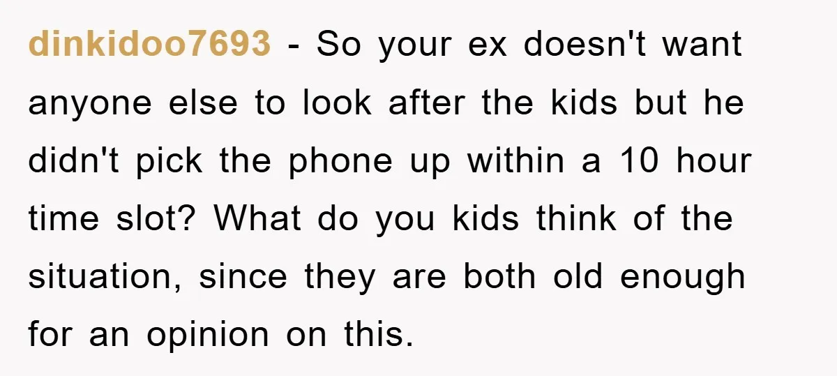 dinkidoo7693 − So your ex doesn't want anyone else to look after the kids but he didn't pick the phone up within a 10 hour time slot? What do you...