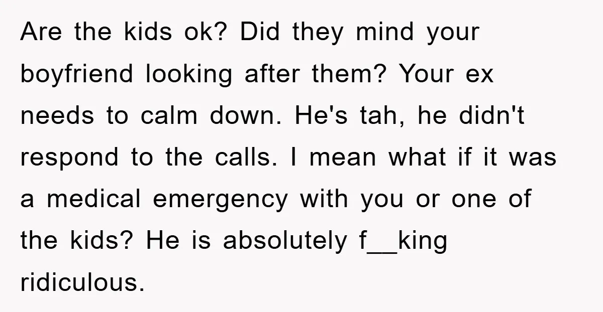 Are the kids ok? Did they mind your boyfriend looking after them? Your ex needs to calm down. He's tah, he didn't respond to the calls. I mean what if...