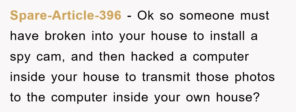 Spare-Article-396 − Ok so someone must have broken into your house to install a spy cam, and then hacked a computer inside your house to transmit those photos to the...