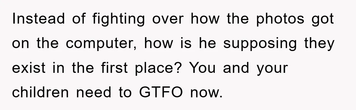 Instead of fighting over how the photos got on the computer, how is he supposing they exist in the first place? You and your children need to GTFO now.
