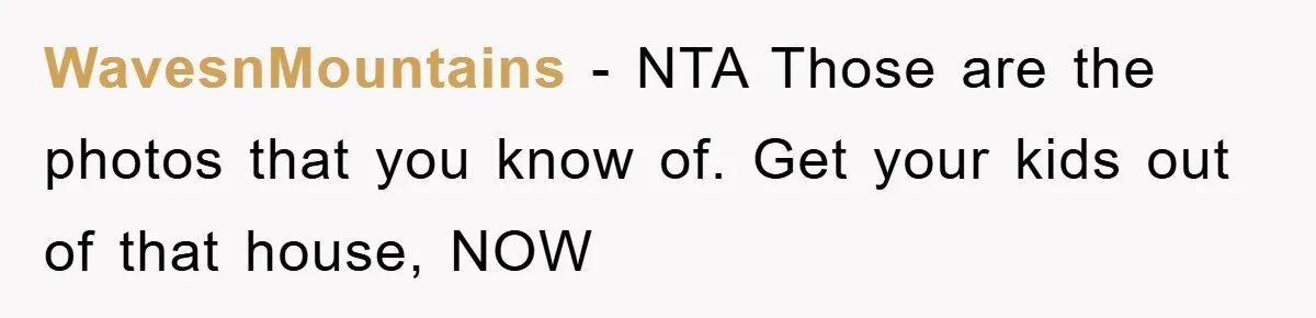 WavesnMountains − NTA Those are the photos that you know of. Get your kids out of that house, NOW
