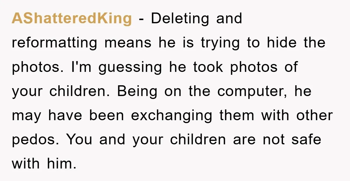 AShatteredKing − Deleting and reformatting means he is trying to hide the photos. I'm guessing he took photos of your children. Being on the computer, he may have been exchanging...