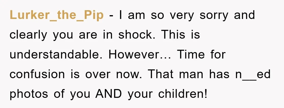 Lurker_the_Pip − I am so very sorry and clearly you are in shock. This is understandable. However… Time for confusion is over now. That man has n__ed photos of you...