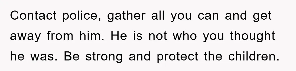 Contact police, gather all you can and get away from him. He is not who you thought he was. Be strong and protect the children.