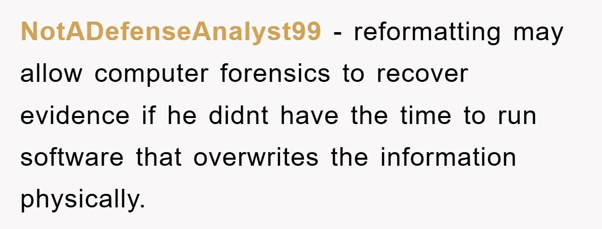 NotADefenseAnalyst99 − reformatting may allow computer forensics to recover evidence if he didnt have the time to run software that overwrites the information physically.