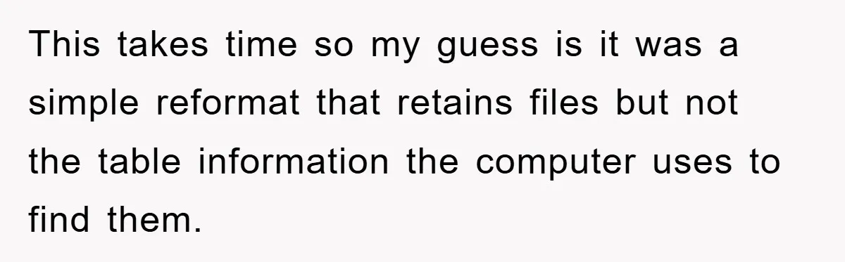 This takes time so my guess is it was a simple reformat that retains files but not the table information the computer uses to find them.