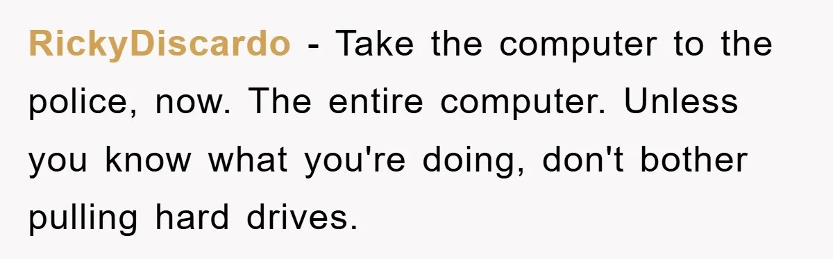 RickyDiscardo − Take the computer to the police, now. The entire computer. Unless you know what you're doing, don't bother pulling hard drives.