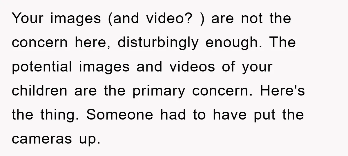 Your images (and video? ) are not the concern here, disturbingly enough. The potential images and videos of your children are the primary concern. Here's the thing. Someone had to...