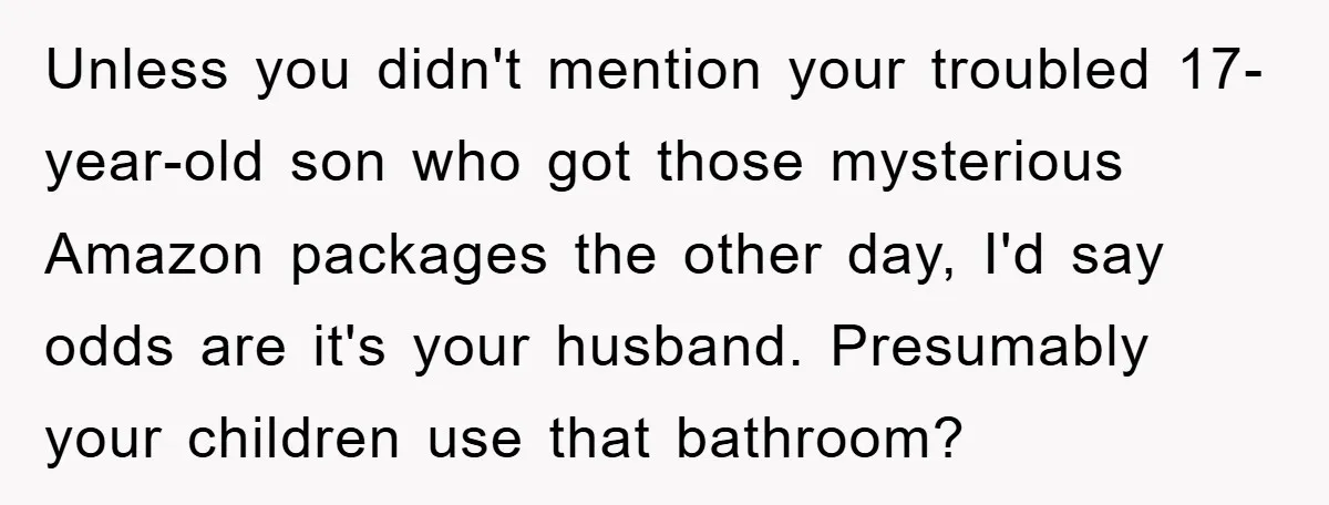 Unless you didn't mention your troubled 17-year-old son who got those mysterious Amazon packages the other day, I'd say odds are it's your husband. Presumably your children use that bathroom?