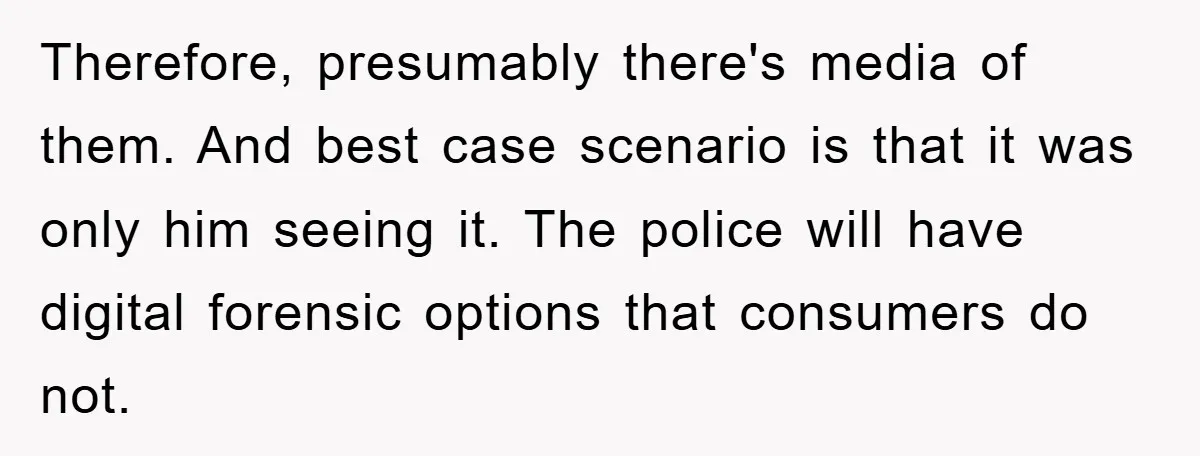 Therefore, presumably there's media of them. And best case scenario is that it was only him seeing it. The police will have digital forensic options that consumers do not.