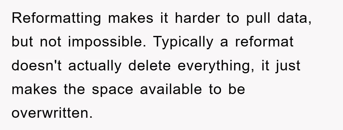 Reformatting makes it harder to pull data, but not impossible. Typically a reformat doesn't actually delete everything, it just makes the space available to be overwritten.