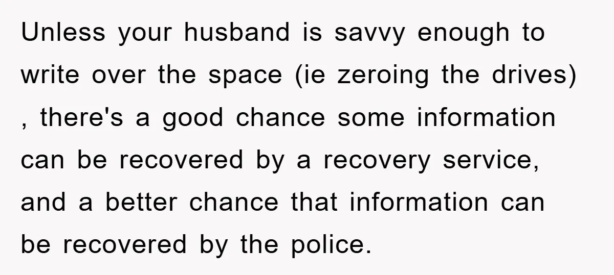 Unless your husband is savvy enough to write over the space (ie zeroing the drives) , there's a good chance some information can be recovered by a recovery service, and...
