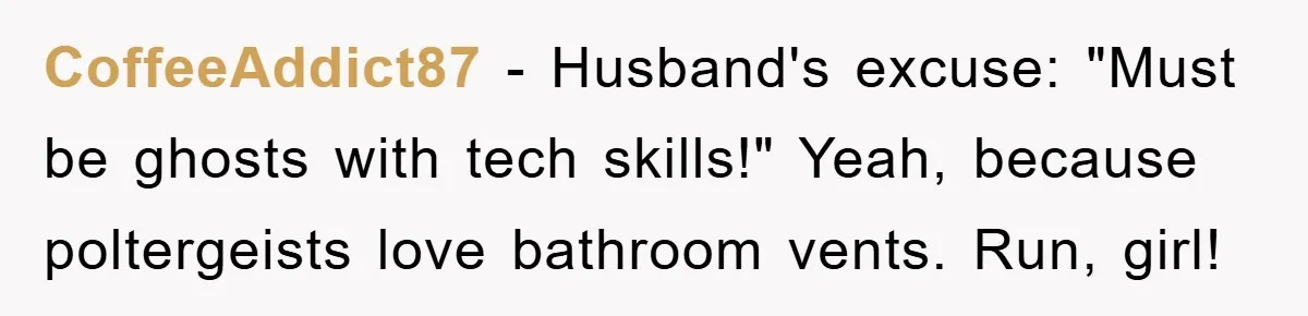 CoffeeAddict87 − Husband's excuse: "Must be ghosts with tech skills!" Yeah, because poltergeists love bathroom vents. Run, girl!