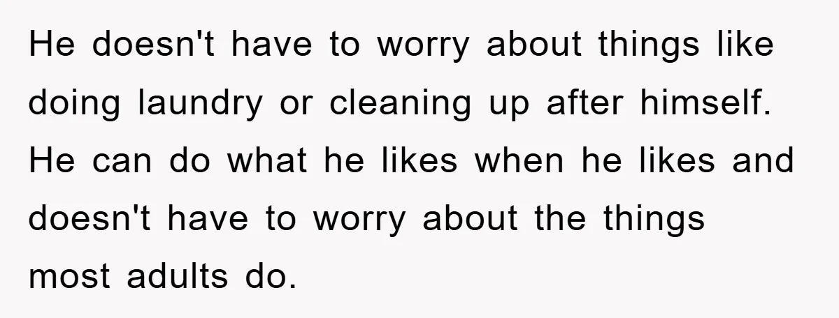 He doesn't have to worry about things like doing laundry or cleaning up after himself. He can do what he likes when he likes and doesn't have to worry about...