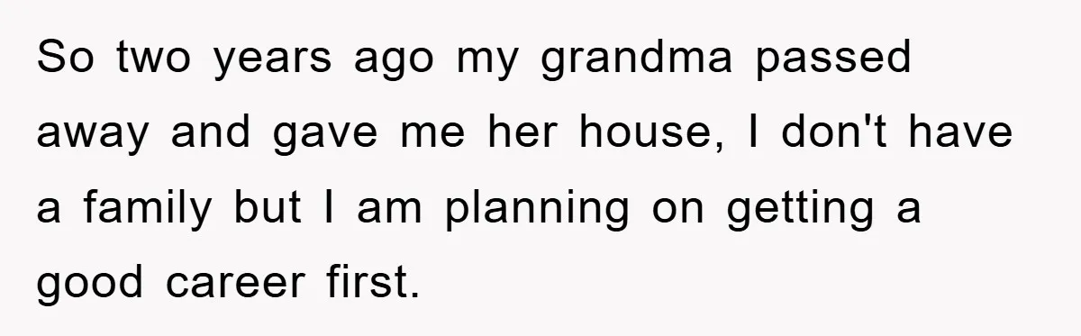 So two years ago my grandma passed away and gave me her house, I don't have a family but I am planning on getting a good career first.