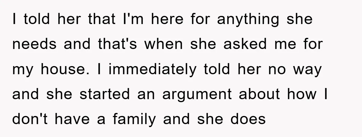 I told her that I'm here for anything she needs and that's when she asked me for my house. I immediately told her no way and she started an argument...