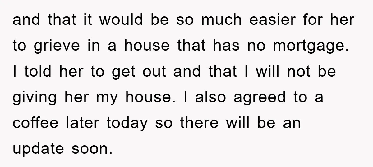 and that it would be so much easier for her to grieve in a house that has no mortgage. I told her to get out and that I will not...