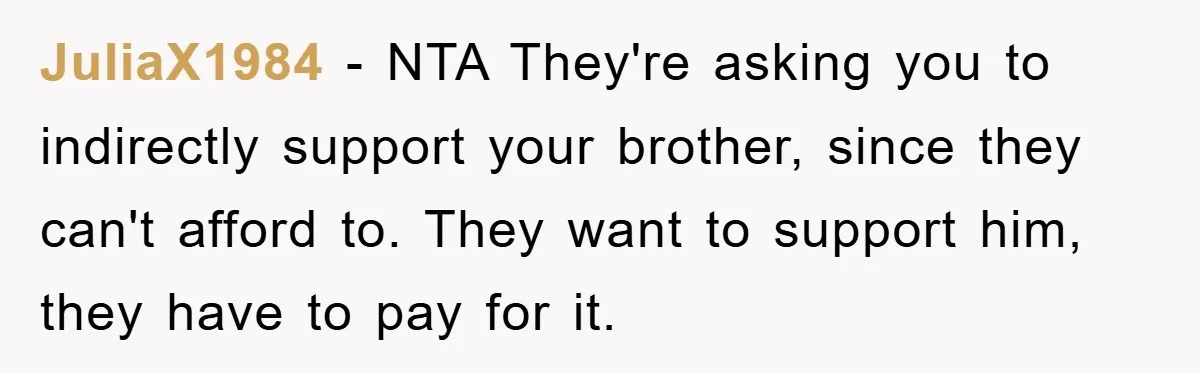 JuliaX1984 − NTA They're asking you to indirectly support your brother, since they can't afford to. They want to support him, they have to pay for it.