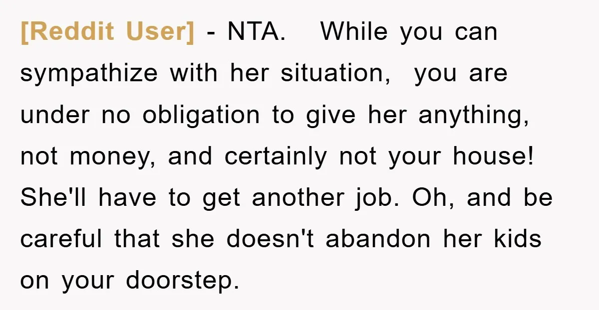 [Reddit User] − NTA. While you can sympathize with her situation, you are under no obligation to give her anything, not money, and certainly not your house! She'll have to...