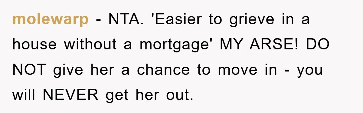 molewarp − NTA. 'Easier to grieve in a house without a mortgage' MY ARSE! DO NOT give her a chance to move in - you will NEVER get her out.