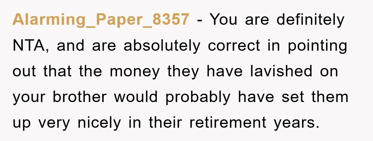 Alarming_Paper_8357 − You are definitely NTA, and are absolutely correct in pointing out that the money they have lavished on your brother would probably have set them up very nicely...