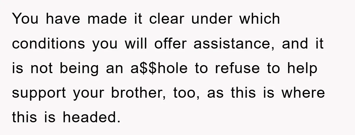 You have made it clear under which conditions you will offer assistance, and it is not being an a$$hole to refuse to help support your brother, too, as this is...