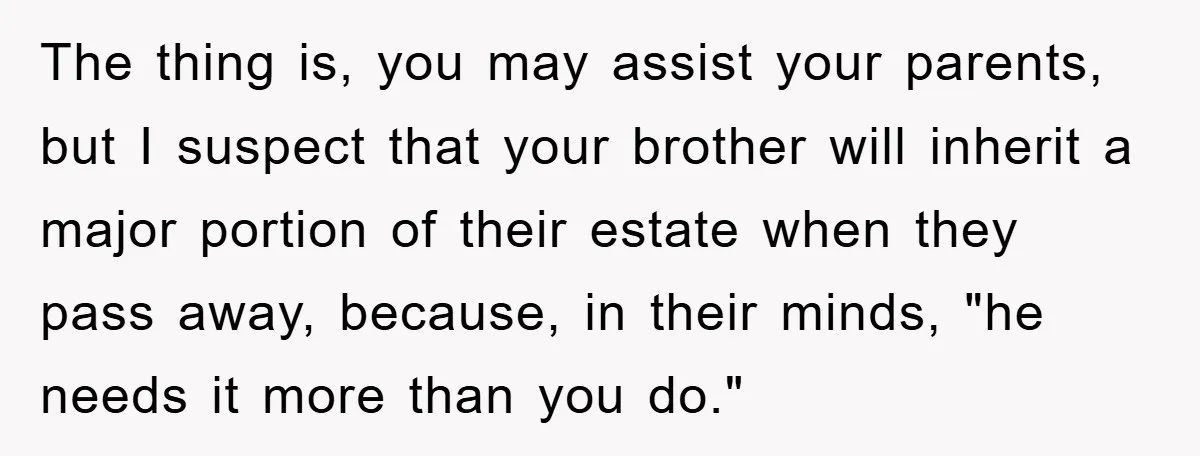 The thing is, you may assist your parents, but I suspect that your brother will inherit a major portion of their estate when they pass away, because, in their minds,...