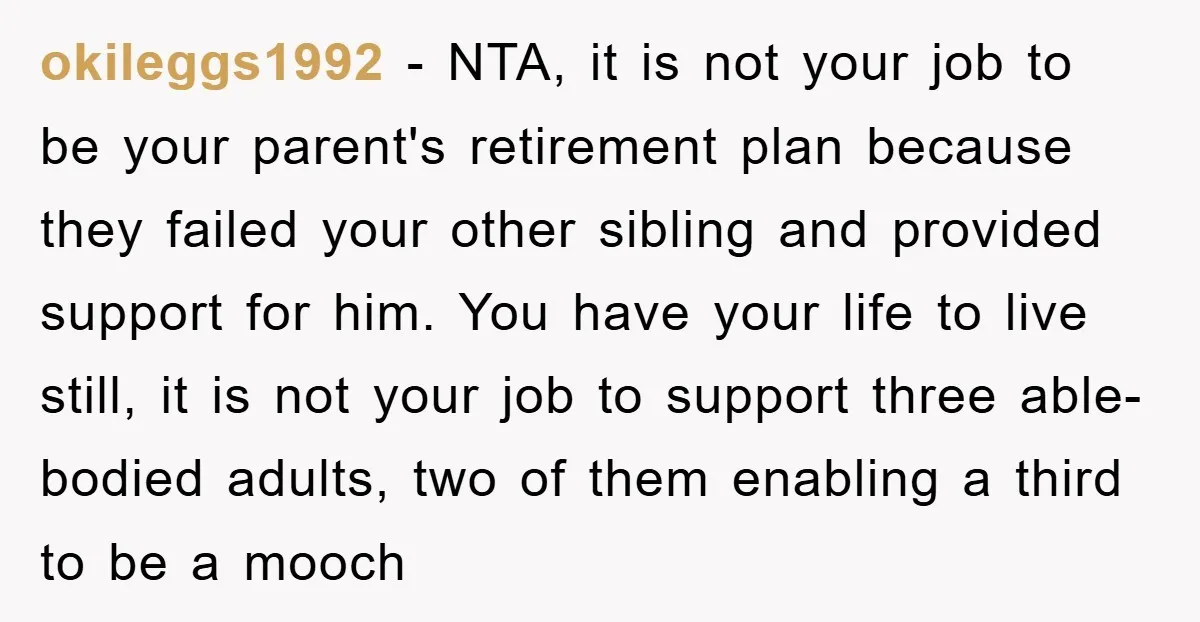 okileggs1992 − NTA, it is not your job to be your parent's retirement plan because they failed your other sibling and provided support for him. You have your life to...