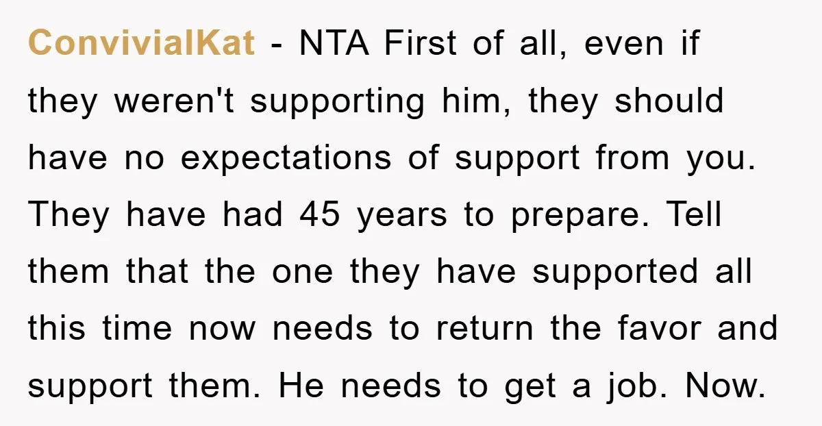 ConvivialKat − NTA First of all, even if they weren't supporting him, they should have no expectations of support from you. They have had 45 years to prepare. Tell them...