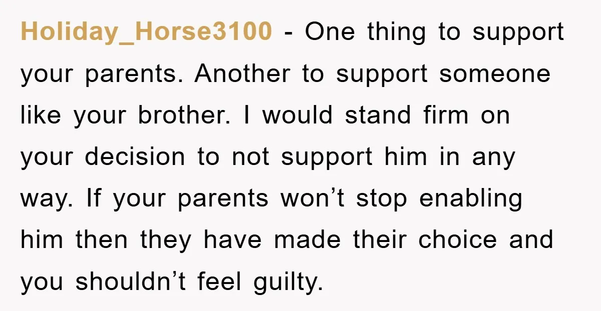 Holiday_Horse3100 − One thing to support your parents. Another to support someone like your brother. I would stand firm on your decision to not support him in any way. If...