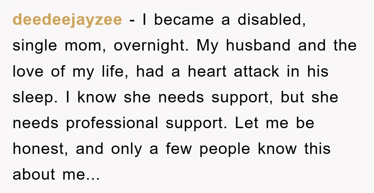 deedeejayzee − I became a disabled, single mom, overnight. My husband and the love of my life, had a heart attack in his sleep. I know she needs support, but...