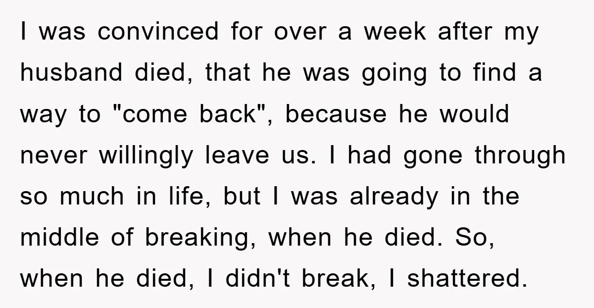 I was convinced for over a week after my husband died, that he was going to find a way to "come back", because he would never willingly leave us. I...
