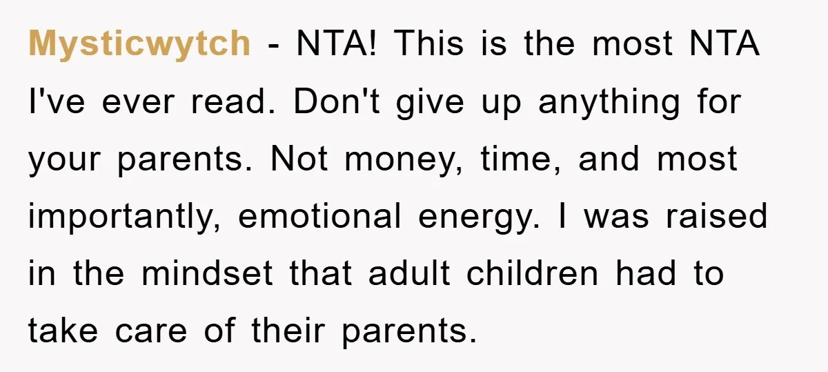 Mysticwytch − NTA! This is the most NTA I've ever read. Don't give up anything for your parents. Not money, time, and most importantly, emotional energy. I was raised in...